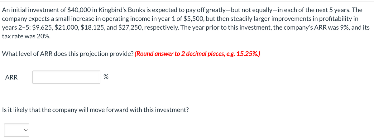 An initial investment of $40,000 in Kingbird's Bunks is expected to pay off greatly-but not equally-in each of the next 5 years. The
company expects a small increase in operating income in year 1 of $5,500, but then steadily larger improvements in profitability in
years 2-5: $9,625, $21,000, $18,125, and $27,250, respectively. The year prior to this investment, the company's ARR was 9%, and its
tax rate was 20%.
What level of ARR does this projection provide? (Round answer to 2 decimal places, e.g. 15.25%.)
ARR
%
Is it likely that the company will move forward with this investment?