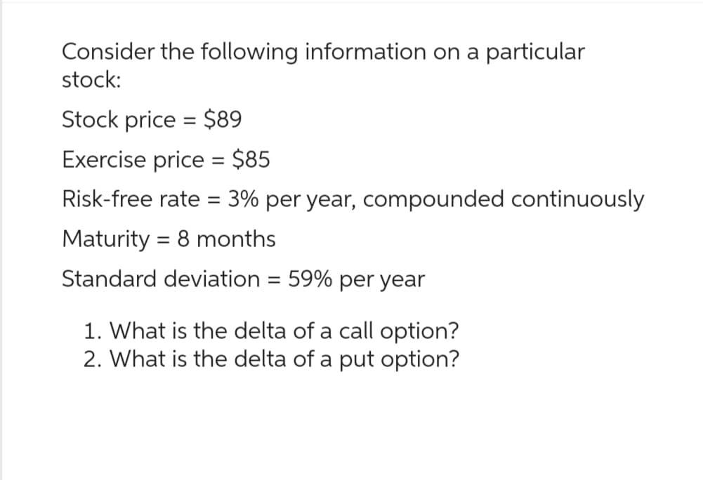 Consider the following information on a particular
stock:
Stock price = $89
Exercise price = $85
Risk-free rate = 3% per year, compounded continuously
Maturity = 8 months
Standard deviation = 59% per year
1. What is the delta of a call option?
2. What is the delta of a put option?
