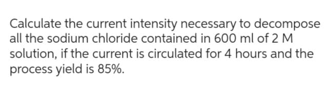 Calculate the current intensity necessary to decompose
all the sodium chloride contained in 600 ml of 2 M
solution, if the current is circulated for 4 hours and the
process yield is 85%.