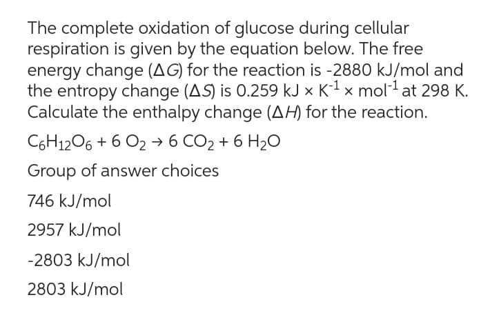 The complete oxidation of glucose during cellular
respiration is given by the equation below. The free
energy change (AG) for the reaction is -2880 kJ/mol and
the entropy change (AS) is 0.259 kJ x K-¹ x mol-¹ at 298 K.
Calculate the enthalpy change (AH) for the reaction.
C6H12O6 + 6 O2 → 6 CO₂ + 6H₂O
Group of answer choices
746 kJ/mol
2957 kJ/mol
-2803 kJ/mol
2803 kJ/mol