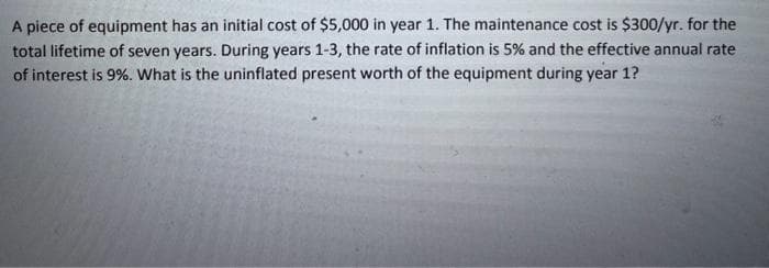 A piece of equipment has an initial cost of $5,000 in year 1. The maintenance cost is $300/yr. for the
total lifetime of seven years. During years 1-3, the rate of inflation is 5% and the effective annual rate
of interest is 9%. What is the uninflated present worth of the equipment during year 1?