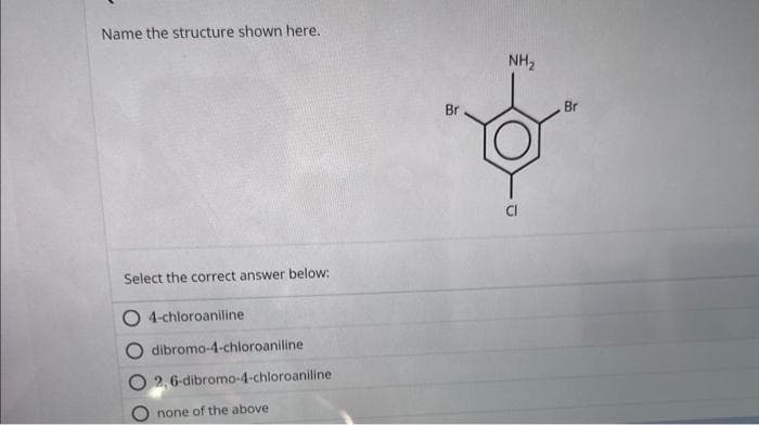 Name the structure shown here.
Select the correct answer below:
4-chloroaniline
dibromo-4-chloroaniline
2,6-dibromo-4-chloroaniline
none of the above
Br
NH₂
Br