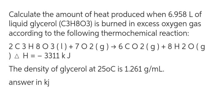Calculate the amount of heat produced when 6.958 L of
liquid glycerol (C3H803) is burned in excess oxygen gas
according to the following thermochemical reaction:
2 C3H803 (1) +702(g) →6 CO2(g) +8H2O(g
) A H=3311 kJ
The density of glycerol at 250C is 1.261 g/mL.
answer in kj