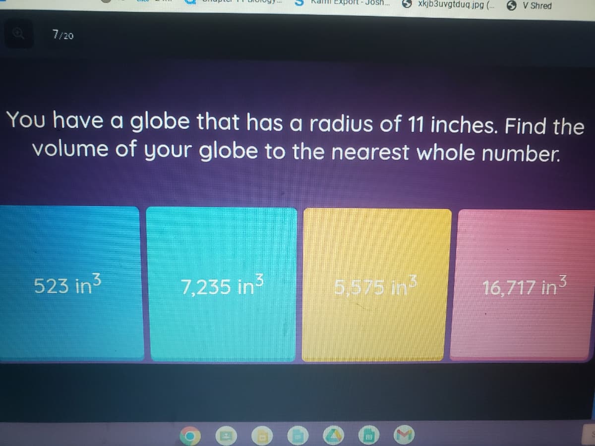 Kami Export-Josh.
xkjb3uvgtduq.jpg (.
V Shred
7/20
You have a globe that has a radius of 11 inches. Find the
volume of your globe to the nearest whole number.
523 in3
7,235 in3
5,575 in
16,717 in3
