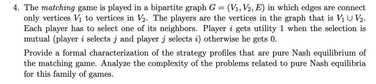 4. The matching game is played in a bipartite graph G = (V₁, V2, E) in which edges are connect
only vertices V₁ to vertices in V₂. The players are the vertices in the graph that is V₁ U V₂.
Each player has to select one of its neighbors. Player i gets utility 1 when the selection is
mutual (player i selects j and player j selects i) otherwise he gets 0.
Provide a formal characterization of the strategy profiles that are pure Nash equilibrium of
the matching game. Analyze the complexity of the problems related to pure Nash equilibria
for this family of games.