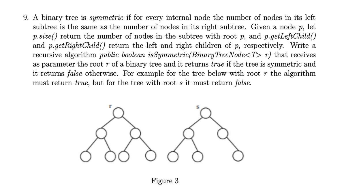 9. A binary tree is symmetric if for every internal node the number of nodes in its left
subtree is the same as the number of nodes in its right subtree. Given a node p, let
p.size() return the number of nodes in the subtree with root p, and p.getLeftChild()
and p.getRight Child() return the left and right children of p, respectively. Write a
recursive algorithm public boolean isSymmetric (Binary TreeNode<T> r) that receives
as parameter the root r of a binary tree and it returns true if the tree is symmetric and
it returns false otherwise. For example for the tree below with root r the algorithm
must return true, but for the tree with root s it must return false.
$8,89
Figure 3