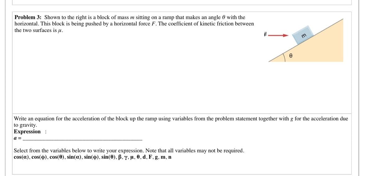 Problem 3: Shown to the right is a block of mass m sitting on a ramp that makes an angle 0 with the
horizontal. This block is being pushed by a horizontal force F. The coefficient of kinetic friction between
the two surfaces is u.
m
Write an equation for the acceleration of the block up the ramp using variables from the problem statement together with g for the acceleration due
to gravity.
Expression
a =
Select from the variables below to write your expression. Note that all variables may not be required.
cos(a), cos(o), cos(0), sin(a), sin(4), sin(0), ß, y, µ, 0, d, F, g, m, n
