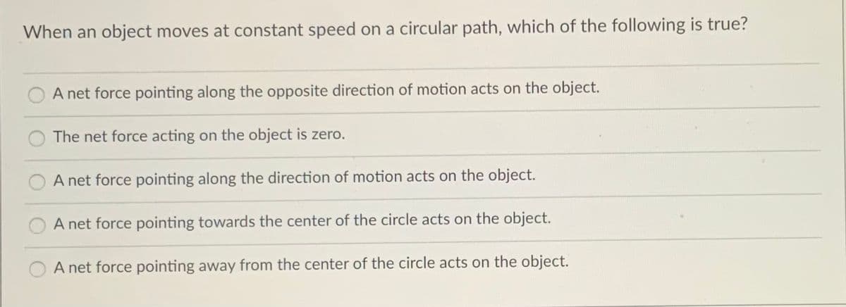 When an object moves at constant speed on a circular path, which of the following is true?
A net force pointing along the opposite direction of motion acts on the object.
The net force acting on the object is zero.
A net force pointing along the direction of motion acts on the object.
A net force pointing towards the center of the circle acts on the object.
A net force pointing away from the center of the circle acts on the object.
