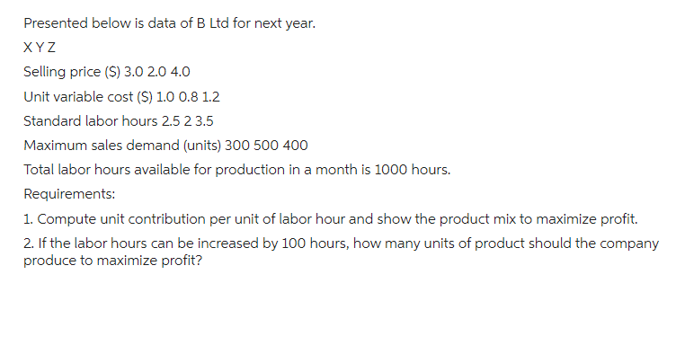 Presented below is data of B Ltd for next year.
XYZ
Selling price ($) 3.0 2.0 4.0
Unit variable cost ($) 1.0 0.8 1.2
Standard labor hours 2.5 2 3.5
Maximum sales demand (units) 300 500 400
Total labor hours available for production in a month is 1000 hours.
Requirements:
1. Compute unit contribution per unit of labor hour and show the product mix to maximize profit.
2. If the labor hours can be increased by 100 hours, how many units of product should the company
produce to maximize profit?