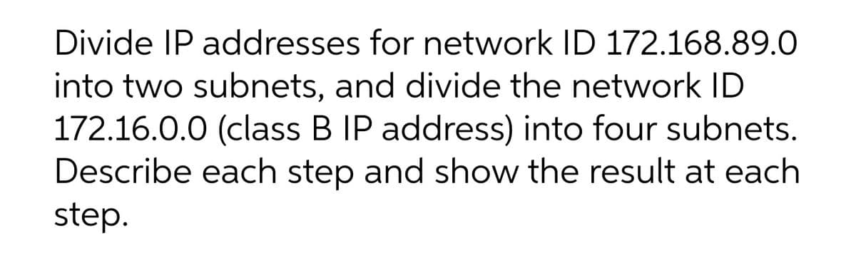 Divide IP addresses for network ID 172.168.89.0
into two subnets, and divide the network ID
172.16.0.0 (class B IP address) into four subnets.
Describe each step and show the result at each
step.

