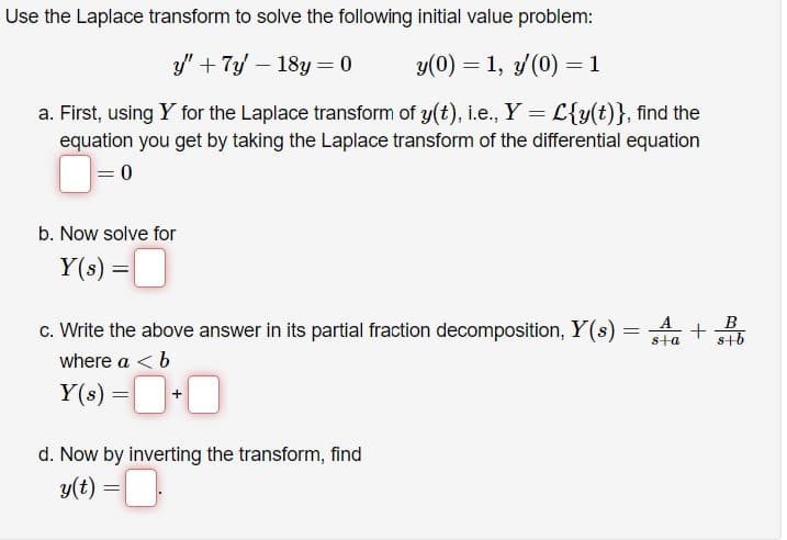 Use the Laplace transform to solve the following initial value problem:
y' + 7y - 18y = 0
y(0) = 1, y/(0) = 1
a. First, using Y for the Laplace transform of y(t), i.e., Y = L{y(t)}, find the
equation you get by taking the Laplace transform of the differential equation
= 0
b. Now solve for
Y(s) =
=
c. Write the above answer in its partial fraction decomposition, Y(s) =
where a < b
Y(s) =
d. Now by inverting the transform, find
y(t) = .
B
+
s+a s+b