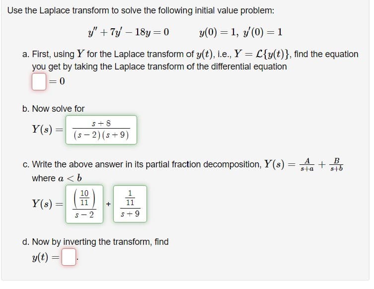 Use the Laplace transform to solve the following initial value problem:
y" + 7y - 18y=0
y(0) = 1, y'(0) = 1
a. First, using Y for the Laplace transform of y(t), i.e., Y = L{y(t)}, find the equation
you get by taking the Laplace transform of the differential equation
= 0
b. Now solve for
Y(s):
=
s+8
(S-2) (s+9)
=
c. Write the above answer in its partial fraction decomposition, Y(s) =
where a < b
Y(s) =
S
10
11
2
1
11
s +9
d. Now by inverting the transform, find
y(t) = .
A
B
+
s+a s+b