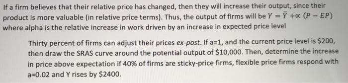 If a firm believes that their relative price has changed, then they will increase their output, since their
product is more valuable (in relative price terms). Thus, the output of firms will be Y = Y +x (P - EP)
where alpha is the relative increase in work driven by an increase in expected price level
Thirty percent of firms can adjust their prices ex-post. If a=1, and the current price level is $200,
then draw the SRAS curve around the potential output of $10,000. Then, determine the increase
in price above expectation if 40% of firms are sticky-price firms, flexible price firms respond with
a=0.02 and Y rises by $2400.
