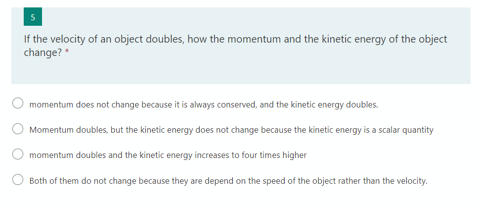 If the velocity of an object doubles, how the momentum and the kinetic energy of the object
change? *
O momentum does not change because it is always conserved, and the kinetic energy doubles.
Momentum doubles, but the kinetic energy does not change because the kinetic energy is a scalar quantity
momentum doubles and the kinetic energy increases to four times higher
Both of them do not change because they are depend on the speed of the object rather than the velocity.
