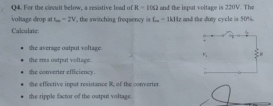 Q4. For the circuit below, a resistive load of R = 102 and the input voltage is 220V. The
voltage drop at ton = 2V, the switching frequency is fsw = 1kHz and the duty cycle is 50%.
Calculate:
⚫ the average output voltage.
⚫ the rms output voltage.
⚫ the converter efficiency.
⚫ the effective input resistance R, of the converter.
⚫ the ripple factor of the output voltage.
V₁
R