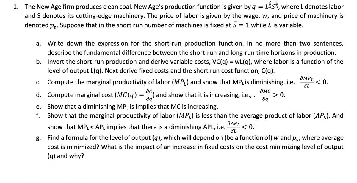 2 1
1. The New Age firm produces clean coal. New Age's production function is given by q = L3S3, where L denotes labor
and S denotes its cutting-edge machinery. The price of labor is given by the wage, w, and price of machinery is
denoted ps. Suppose that in the short run number of machines is fixed at 5 = 1 while L is variable.
a. Write down the expression for the short-run production function. In no more than two sentences,
describe the fundamental difference between the short-run and long-run time horizons in production.
b. Invert the short-run production and derive variable costs, VC(q) = wL(q), where labor is a function of the
level of output L(q). Next derive fixed costs and the short run cost function, C(q).
c. Compute the marginal productivity of labor (MPL) and show that MPL is diminishing, i.e.
ac,
d. Compute marginal cost (MC(q)
C) and show that it is increasing, i.e., .
ƏMC
8q
əq
=
-> 0.
aMPL
SL
< 0.
e. Show that a diminishing MPL is implies that MC is increasing.
f. Show that the marginal productivity of labor (MPL) is less than the average product of labor (APL). And
O APL
show that MPL < APL implies that there is a diminishing APL, i.e. < 0.
SL
Ps¹
where average
g. Find a formula for the level of output (q), which will depend on (be a function of) w and
cost is minimized? What is the impact of an increase in fixed costs on the cost minimizing level of output
(q) and why?