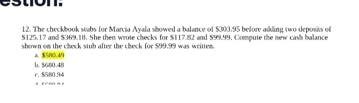 12. The checkbook stubs for Marcia Ayala showed a balance of $303.95 before adding two deposits of
$125.17 and $369.18. She then wrote checks for $117.82 and $99.99. Compute the new cash balance
shown on the check stub after the check for $99.99 was written.
a. $580.49
b. $680.48
c. $580.94
aeron 04