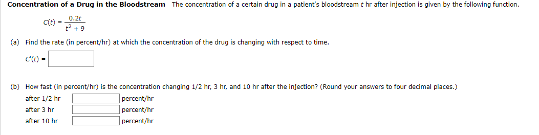 Concentration of a Drug in the Bloodstream The concentration of a certain drug in a patient's bloodstream t hr after injection is given by the following function.
0.2t
C(t) =
t² +9
(a) Find the rate (in percent/hr) at which the concentration of the drug is changing with respect to time.
C' (t) =
(b) How fast (in percent/hr) is the concentration changing 1/2 hr, 3 hr, and 10 hr after the injection? (Round your answers to four decimal places.)
after 1/2 hr
percent/hr
percent/hr
after 3 hr
after 10 hr
percent/hr