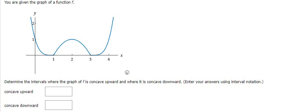 You are given the graph of a function f.
يجا
1
concave downward
2
3
4
X
Determine the intervals where the graph of fis concave upward and where it is concave downward. (Enter your answers using interval notation.)
concave upward