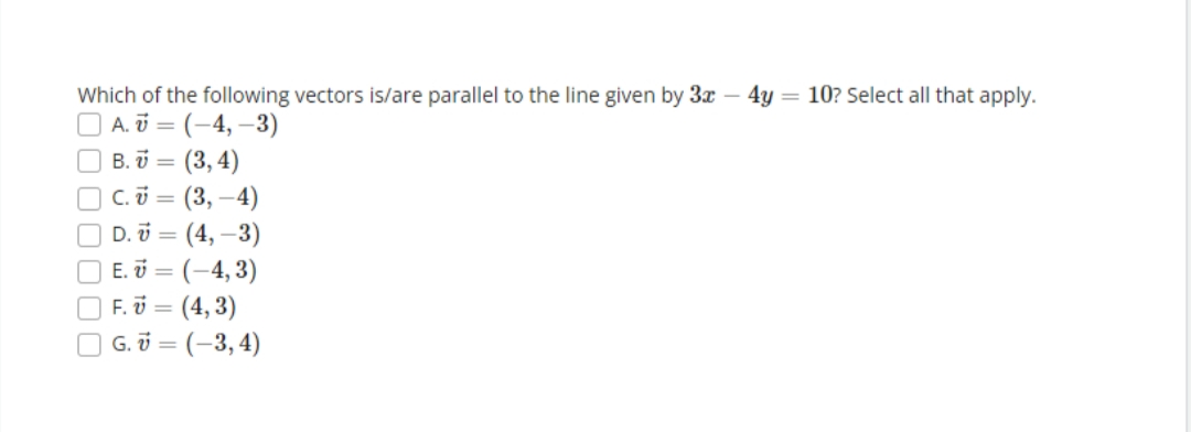 Which of the following vectors is/are parallel to the line given by 3x - 4y = 10? Select all that apply.
A. 7 = (-4,-3)
00000
B.V= = (3,4)
C. V = (3,-4)
D. =(4,-3)
E. =(-4,3)
F. U = (4,3)
G. = (-3,4)