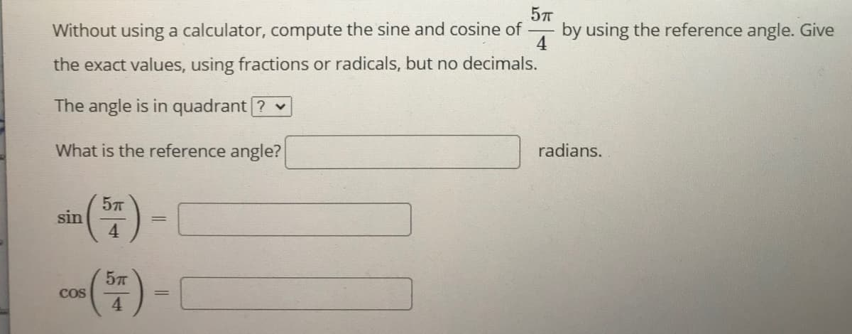Without using a calculator, compute the sine and cosine of
by using the reference angle. Give
4
the exact values, using fractions or radicals, but no decimals.
The angle is in quadrant ? v
What is the reference angle?
radians.
sin
4
Cos
4.
