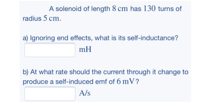 A solenoid of length 8 cm has 130 turns of
radius 5 cm.
a) Ignoring end effects, what is its self-inductance?
mH
b) At what rate should the current through it change to
produce a self-induced emf of 6 mV?
A/s