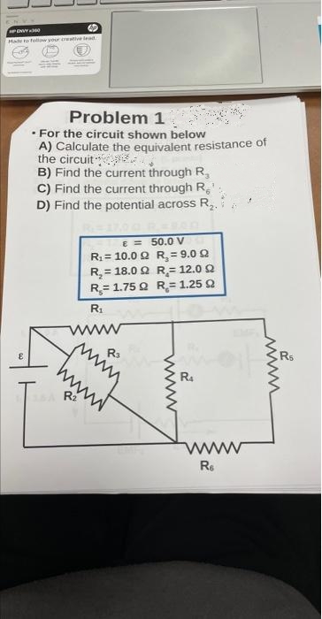 HP ENVY360
AP
Hade to follow your creative lead
Problem 1
• For the circuit shown below
A) Calculate the equivalent resistance of
the circuit
B) Find the current through R,
C) Find the current through R
D) Find the potential across R₂.
R₁
wwww
15A R₂
€ = 50.0 V
R₁ = 10.0 Q
R₂ = 9.0 92
R₂ = 18.0 9
R₂= 12.0 92
R= 1.75 Q R = 1.25 92
www
www.
Rs
wwwww
2
R4
ww
Re
2
www.
R
