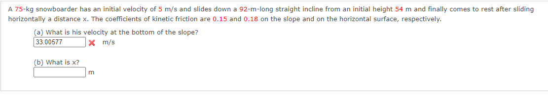 A 75-kg snowboarder has an initial velocity of 5 m/s and slides down a 92-m-long straight incline from an initial height 54 m and finally comes to rest after sliding
horizontally a distance x. The coefficients of kinetic friction are 0.15 and 0.18 on the slope and on the horizontal surface, respectively.
(a) What is his velocity at the bottom of the slope?
33.00577
X m/s
(b) What is x?
m