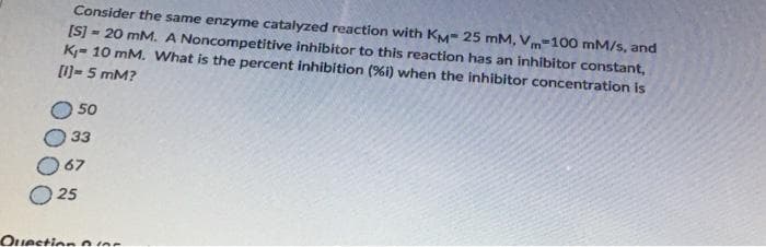 Consider the same enzyme catalyzed reaction with KM 25 mM, Vm 100 mM/s, and
[S] =20 mM. A Noncompetitive inhibitor to this reaction has an inhibitor constant,
K₁- 10 mM. What is the percent inhibition (%i) when the inhibitor concentration is
[1]-5 mM?
50
33
67
25
Question