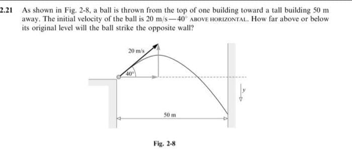 2.21 As shown in Fig. 2-8, a ball is thrown from the top of one building toward a tall building 50 m
away. The initial velocity of the ball is 20 m/s-40° ABOVE HORIZONTAL. How far above or below
its original level will the ball strike the opposite wall?
20 m/s
Z
40%
50 m
Fig. 2-8