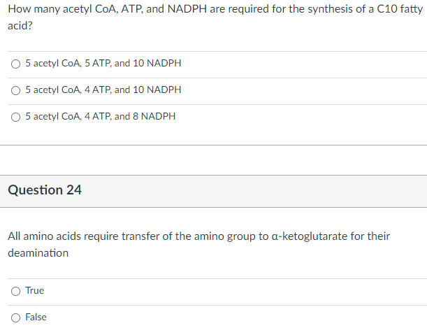 How many acetyl CoA, ATP, and NADPH are required for the synthesis of a C10 fatty
acid?
O 5 acetyl CoA, 5 ATP, and 10 NADPH
5 acetyl CoA, 4 ATP, and 10 NADPH
O 5 acetyl CoA, 4 ATP, and 8 NADPH
Question 24
All amino acids require transfer of the amino group to a-ketoglutarate for their
deamination
O True
O False