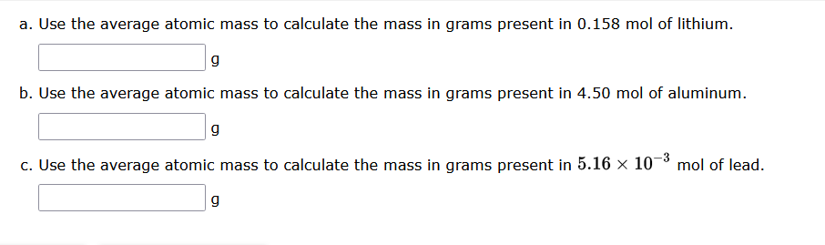 a. Use the average atomic mass to calculate the mass in grams present in 0.158 mol of lithium.
g
b. Use the average atomic mass to calculate the mass in grams present in 4.50 mol of aluminum.
g
c. Use the average atomic mass to calculate the mass in grams present in 5.16 × 10-³ mol of lead.
g