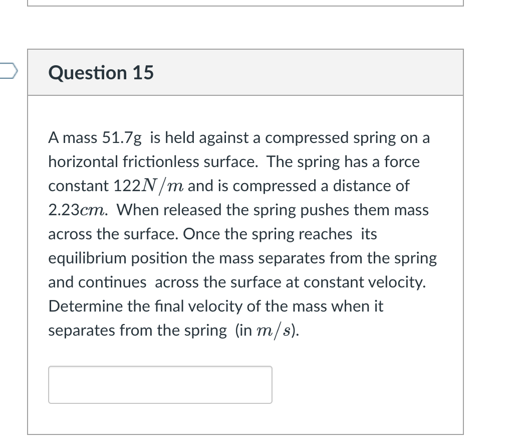 Question 15
A mass 51.7g is held against a compressed spring on a
horizontal frictionless surface. The spring has a force
constant 122N/m and is compressed a distance of
2.23cm. When released the spring pushes them mass
across the surface. Once the spring reaches its
equilibrium position the mass separates from the spring
and continues across the surface at constant velocity.
Determine the final velocity of the mass when it
separates from the spring (in m/s).