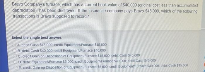Bravo Company's furnace, which has a current book value of $40,000 (original cost less than accumulated
depreciation), has been destroyed. If the insurance company pays Bravo $45,000, which of the following
transactions is Bravo supposed to record?
Select the single best answer:
A debit Cash $45,000 credit Equipment/Furnace $45,000
B. debit Cash $40,000, debit Equipment/Furnace $40,000
C credit Gain on Disposition of Equipment/Furnace $45,000, debit Cash $45,000
D. debit Equipment/Furnace $5,000 credit Equipment/Furnace $40.000, debit Cash $45,000
E credit Gain on Disposition of Equipment/Furnace $5,000 credit Equipment/Furnace $40,000; debit Cash $45.000