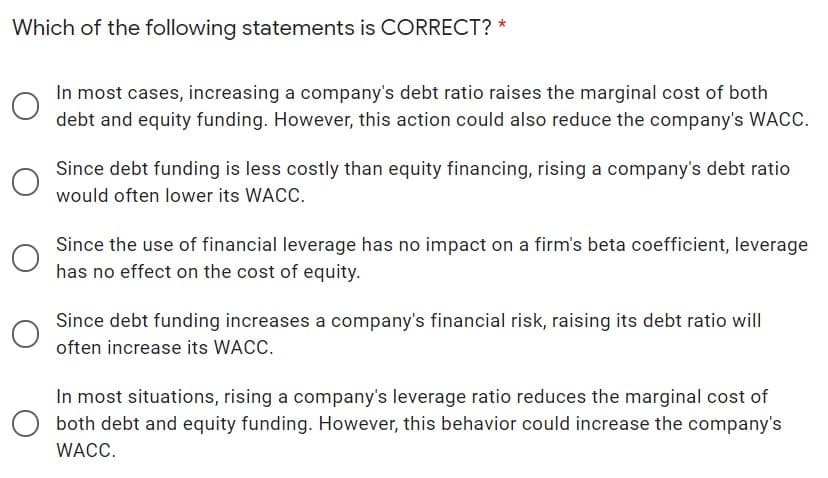 Which of the following statements is CORRECT? *
In most cases, increasing a company's debt ratio raises the marginal cost of both
debt and equity funding. However, this action could also reduce the company's WACC.
Since debt funding is less costly than equity financing, rising a company's debt ratio
would often lower its WACC.
Since the use of financial leverage has no impact on a firm's beta coefficient, leverage
has no effect on the cost of equity.
Since debt funding increases a company's financial risk, raising its debt ratio will
often increase its WACC.
In most situations, rising a company's leverage ratio reduces the marginal cost of
both debt and equity funding. However, this behavior could increase the company's
WACC.
