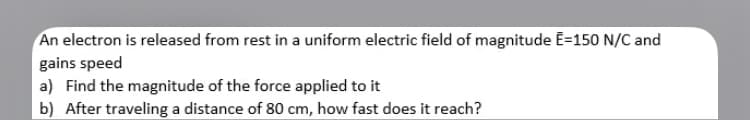 An electron is released from rest in a uniform electric field of magnitude E=150 N/C and
gains speed
a) Find the magnitude of the force applied to it
b) After traveling a distance of 80 cm, how fast does it reach?

