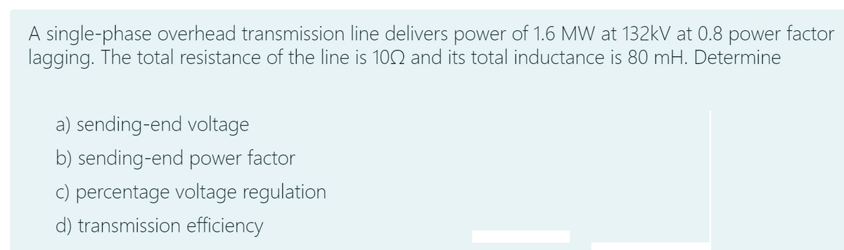 A single-phase overhead transmission line delivers power of 1.6 MW at 132kV at 0.8 power factor
lagging. The total resistance of the line is 102 and its total inductance is 80 mH. Determine
a) sending-end voltage
b) sending-end power
factor
C) percentage voltage regulation
d) transmission efficiency
