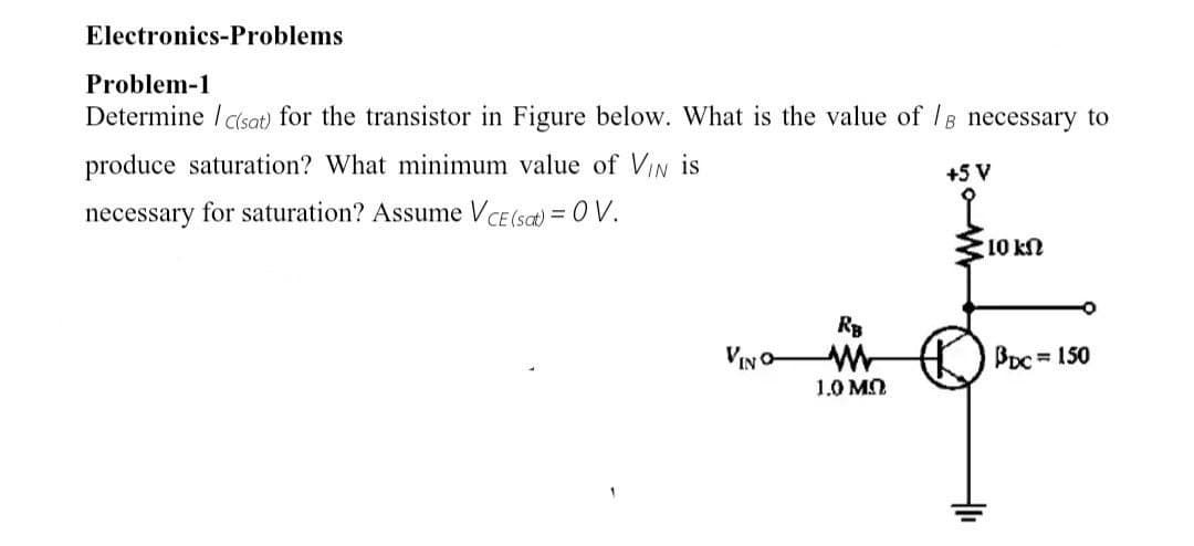 Electronics-Problems
Problem-1
Determine /c(sat) for the transistor in Figure below. What is the value of /e necessary to
produce saturation? What minimum value of VIN is
necessary for saturation? Assume V CE(sat) = OV.
VINO
RB
1.0 MO
+5 V
2
10 kn
BDC = 150