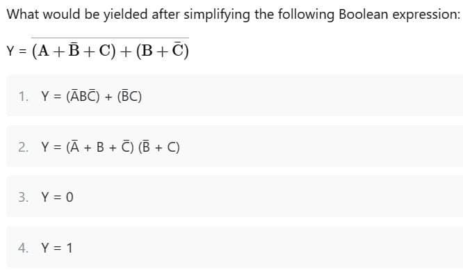 What would be yielded after simplifying the following Boolean expression:
Y = (A + B+C) + (B+C)
1. Y = (ABC) + (BC)
2. Y = (A + B + C) (B+C)
3. Y = 0
4. Y = 1