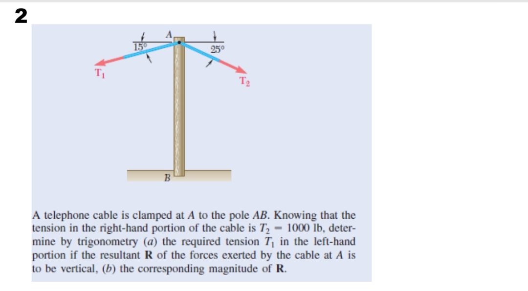 25°
T2
B
A telephone cable is clamped at A to the pole AB. Knowing that the
tension in the right-hand portion of the cable is T,
mine by trigonometry (a) the required tension T in the left-hand
portion if the resultant R of the forces exerted by the cable at A is
to be vertical, (b) the corresponding magnitude of R.
= 1000 lb, deter-
