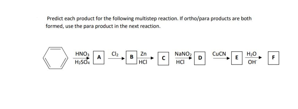 Predict each product for the following multistep reaction. If ortho/para products are both
formed, use the para product in the next reaction.
HNO3
A
Cl2
Zn
B
NANO2
C
CUCN
H20
E
F
H2SO4
HCI
HCI
OH
