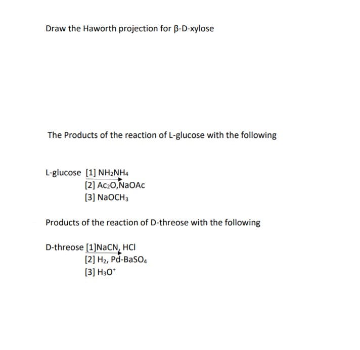 Draw the Haworth projection for B-D-xylose
The Products of the reaction of L-glucose with the following
L-glucose [1] NH2NH4
[2] Ac2O,NaOAc
[3] N2OCH3
Products of the reaction of D-threose with the following
D-threose [1]NACN, HCI
[2] H2, Pd-Baso,
[3] H3O*
