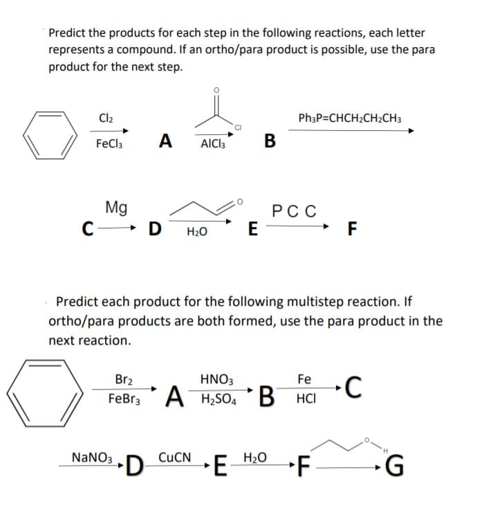 Predict the products for each step in the following reactions, each letter
represents a compound. If an ortho/para product is possible, use the para
product for the next step.
Cl2
PhạP=CHCH2CH2CH3
FeCl3
A
AICI3
В
Mg
C- D
РСС
E
H2O
Predict each product for the following multistep reaction. If
ortho/para products are both formed, use the para product in the
next reaction.
Br2
HNO3
Fe
FeBr3A
H,SO4
В на
NANO3
•D
CUCN
E
H20
F
