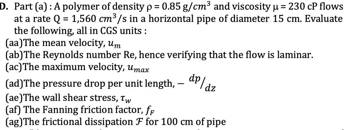 D. Part (a) : A polymer of density p = 0.85 g/cm³ and viscosity u = 230 cP flows
at a rate Q = 1,560 cm³ /s in a horizontal pipe of diameter 15 cm. Evaluate
the following, all in CGS units :
(aa)The mean velocity, um
(ab)The Reynolds number Re, hence verifying that the flow is laminar.
(ac)The maximum velocity, umax
dp az
(ad)The pressure drop per unit length,
(ae)The wall shear stress, Tw
(af) The Fanning friction factor, fr
(ag)The frictional dissipation F for 100 cm of pipe
