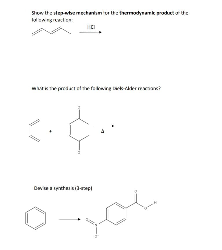 Show the step-wise mechanism for the thermodynamic product of the
following reaction:
HCI
What is the product of the following Diels-Alder reactions?
Devise a synthesis (3-step)
