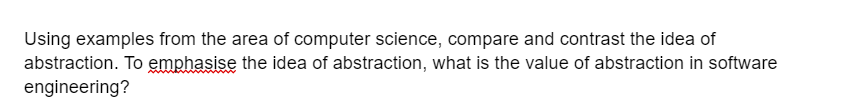 Using examples from the area of computer science, compare and contrast the idea of
abstraction. To emphasise the idea of abstraction, what is the value of abstraction in software
engineering?