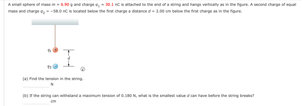 A small sphere of mass m =
6.90 g and charge q1
30.1 nC is attached to the end of a string and hangs vertically as in the figure. A second charge of equal
mass and charge q, = -58.0 nC is located below the first charge a distance d =
2.00 cm below the first charge as in the figure.
92
(a) Find the tension in the string.
(b) If the string can withstand a maximum tension of 0.180 N, what is the smallest value d can have before the string breaks?
cm

