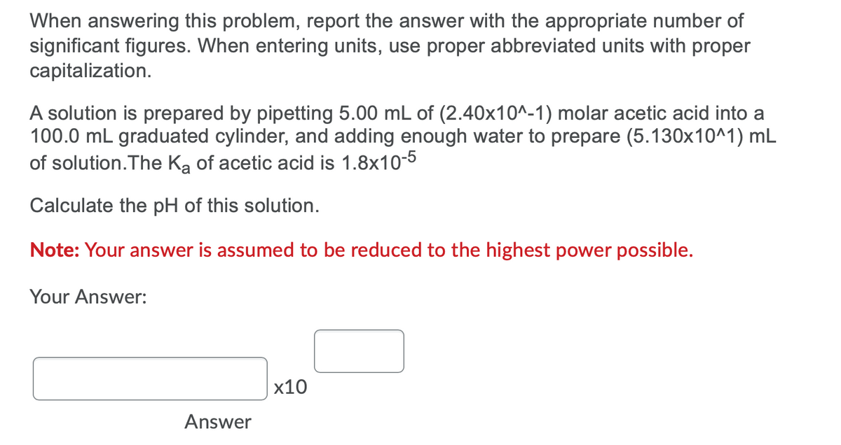 When answering this problem, report the answer with the appropriate number of
significant figures. When entering units, use proper abbreviated units with proper
capitalization.
A solution is prepared by pipetting 5.00 mL of (2.40x10^-1) molar acetic acid into a
100.0 mL graduated cylinder, and adding enough water to prepare (5.130x10^1) mL
of solution.The Ka of acetic acid is 1.8x10-5
Calculate the pH of this solution.
Note: Your answer is assumed to be reduced to the highest power possible.
Your Answer:
х10
Answer
