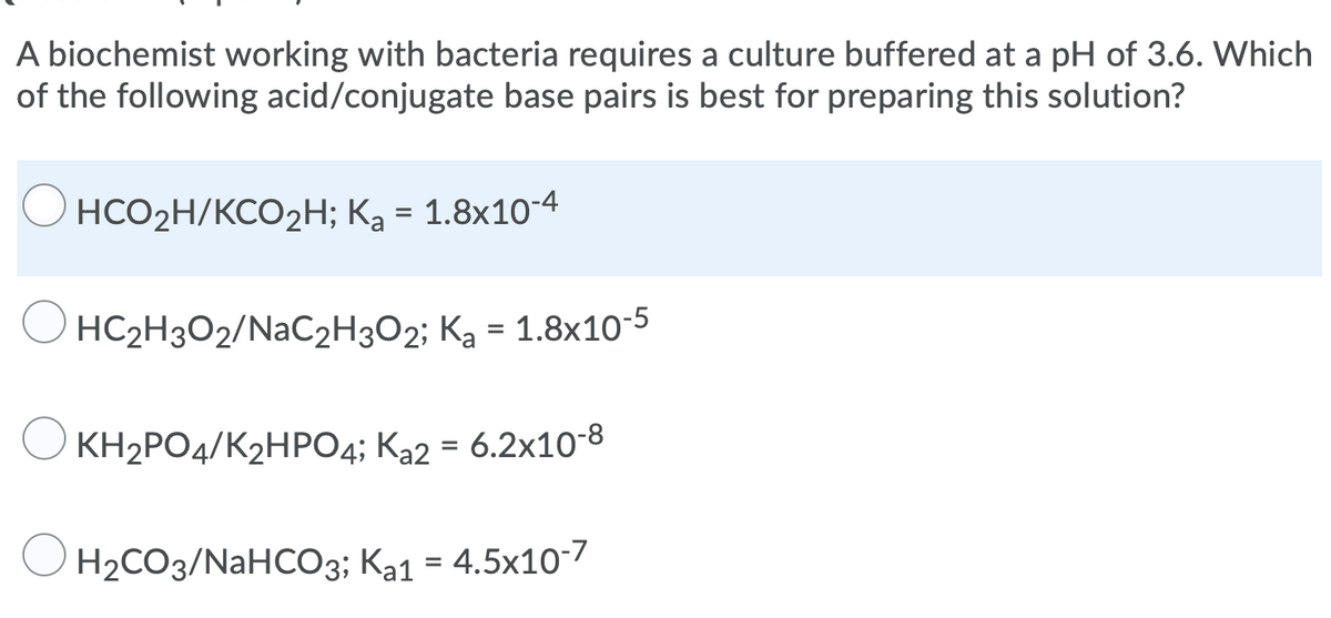 A biochemist working with bacteria requires a culture buffered at a pH of 3.6. Which
of the following acid/conjugate base pairs is best for preparing this solution?
НCО2Н/КСO2Н; Ка - 1.8х10-4
HC2H3O2/NAC2H3O2; Ka = 1.8x10-5
KH2PO4/K2HP04; Ka2 = 6.2x108
O H2CO3/NAHCO3; Ka1 = 4.5x10-7
