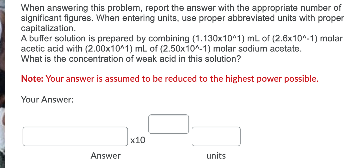 When answering this problem, report the answer with the appropriate number of
significant figures. When entering units, use proper abbreviated units with proper
capitalization.
A buffer solution is prepared by combining (1.130x10^1) mL of (2.6x10^-1) molar
acetic acid with (2.00x10^1) mL of (2.50x10^-1) molar sodium acetate.
What is the concentration of weak acid in this solution?
Note: Your answer is assumed to be reduced to the highest power possible.
Your Answer:
x10
Answer
units
